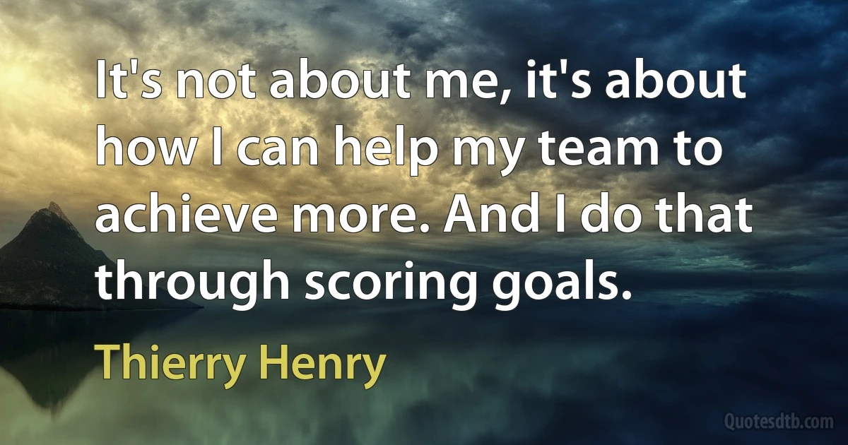 It's not about me, it's about how I can help my team to achieve more. And I do that through scoring goals. (Thierry Henry)