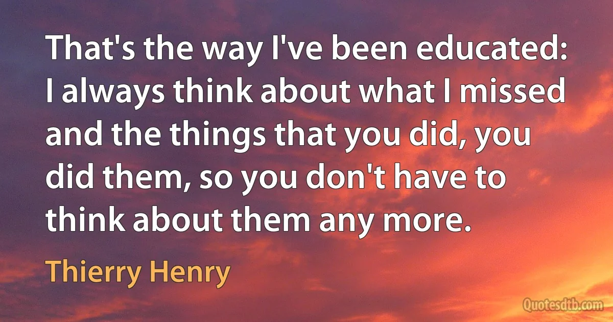 That's the way I've been educated: I always think about what I missed and the things that you did, you did them, so you don't have to think about them any more. (Thierry Henry)