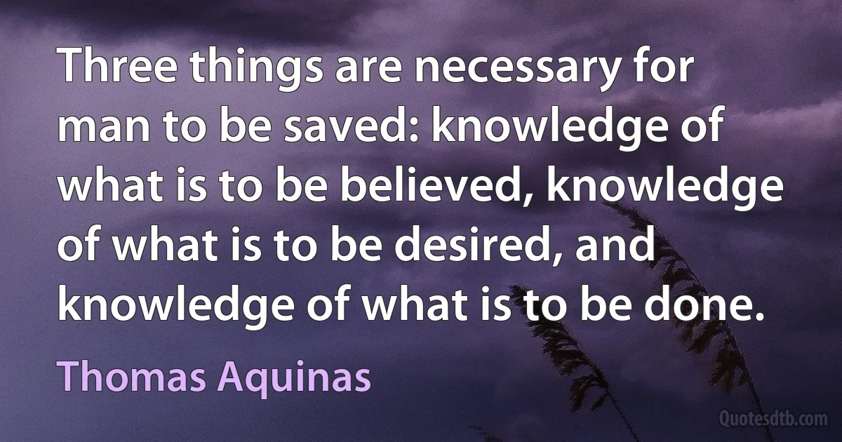 Three things are necessary for man to be saved: knowledge of what is to be believed, knowledge of what is to be desired, and knowledge of what is to be done. (Thomas Aquinas)