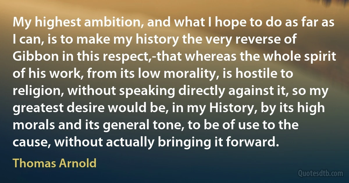 My highest ambition, and what I hope to do as far as I can, is to make my history the very reverse of Gibbon in this respect,-that whereas the whole spirit of his work, from its low morality, is hostile to religion, without speaking directly against it, so my greatest desire would be, in my History, by its high morals and its general tone, to be of use to the cause, without actually bringing it forward. (Thomas Arnold)