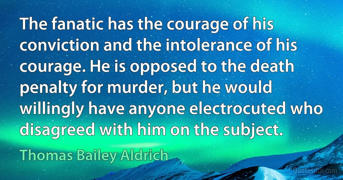 The fanatic has the courage of his conviction and the intolerance of his courage. He is opposed to the death penalty for murder, but he would willingly have anyone electrocuted who disagreed with him on the subject. (Thomas Bailey Aldrich)