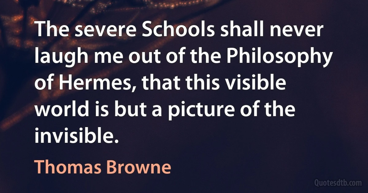 The severe Schools shall never laugh me out of the Philosophy of Hermes, that this visible world is but a picture of the invisible. (Thomas Browne)