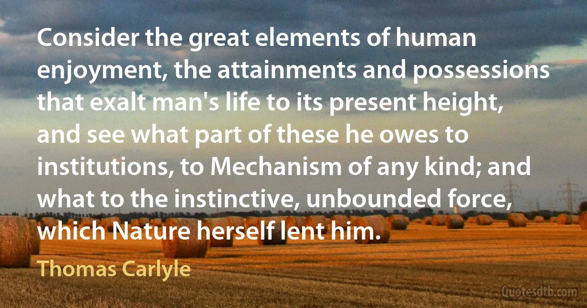 Consider the great elements of human enjoyment, the attainments and possessions that exalt man's life to its present height, and see what part of these he owes to institutions, to Mechanism of any kind; and what to the instinctive, unbounded force, which Nature herself lent him. (Thomas Carlyle)