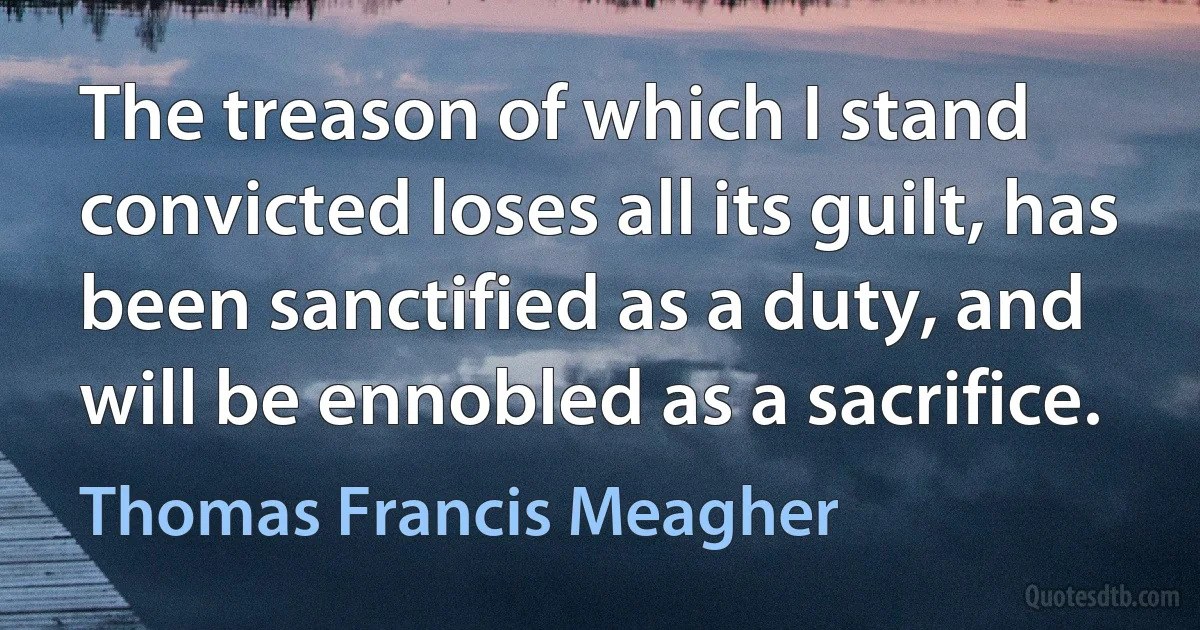 The treason of which I stand convicted loses all its guilt, has been sanctified as a duty, and will be ennobled as a sacrifice. (Thomas Francis Meagher)