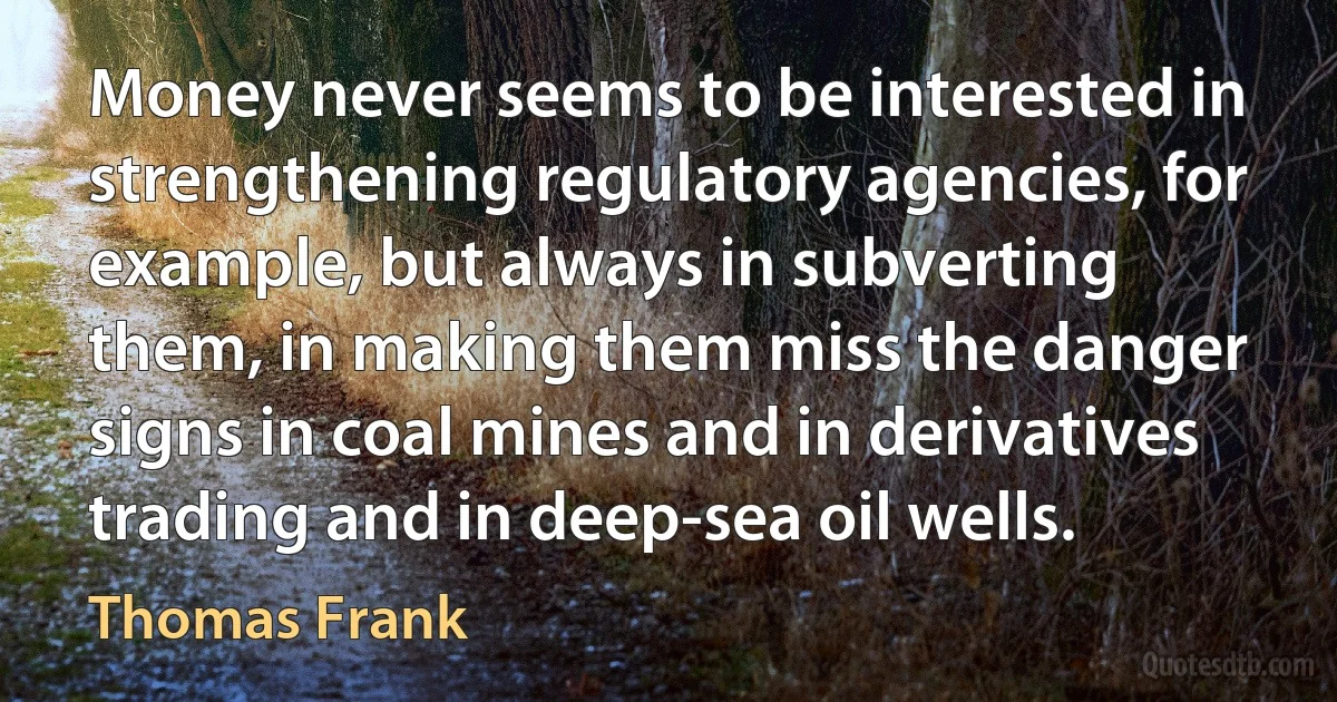 Money never seems to be interested in strengthening regulatory agencies, for example, but always in subverting them, in making them miss the danger signs in coal mines and in derivatives trading and in deep-sea oil wells. (Thomas Frank)