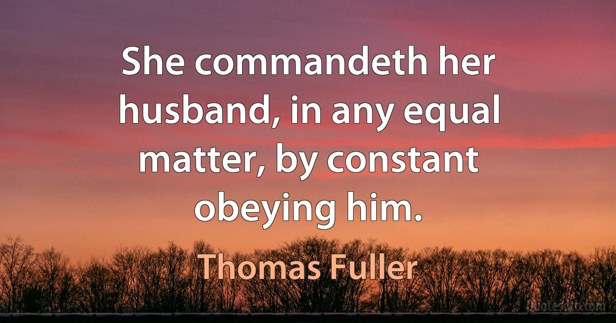 She commandeth her husband, in any equal matter, by constant obeying him. (Thomas Fuller)