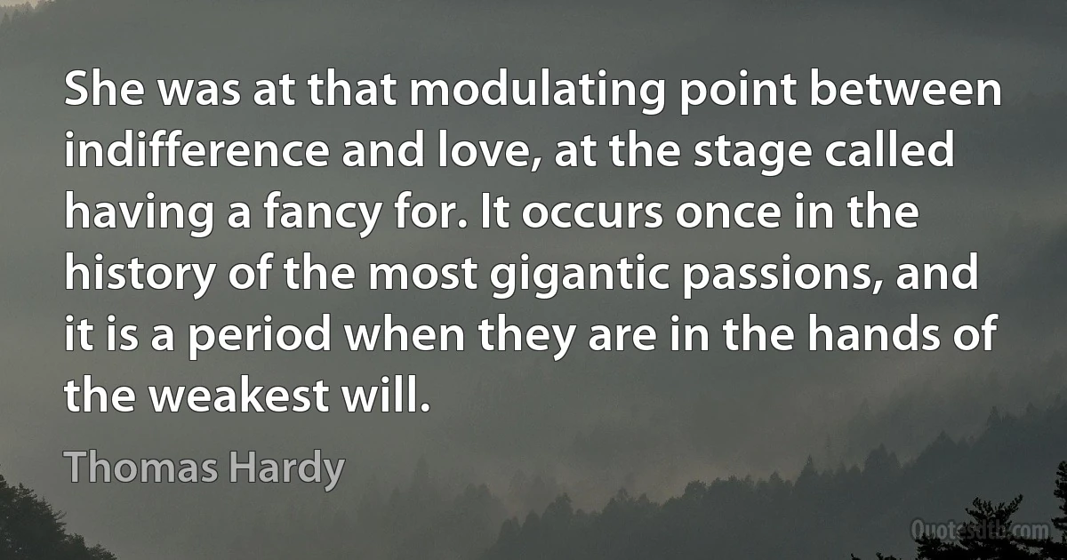 She was at that modulating point between indifference and love, at the stage called having a fancy for. It occurs once in the history of the most gigantic passions, and it is a period when they are in the hands of the weakest will. (Thomas Hardy)