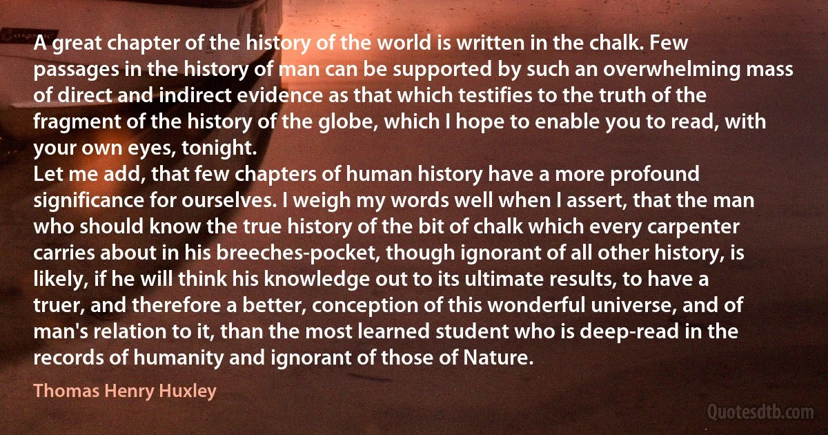 A great chapter of the history of the world is written in the chalk. Few passages in the history of man can be supported by such an overwhelming mass of direct and indirect evidence as that which testifies to the truth of the fragment of the history of the globe, which I hope to enable you to read, with your own eyes, tonight.
Let me add, that few chapters of human history have a more profound significance for ourselves. I weigh my words well when I assert, that the man who should know the true history of the bit of chalk which every carpenter carries about in his breeches-pocket, though ignorant of all other history, is likely, if he will think his knowledge out to its ultimate results, to have a truer, and therefore a better, conception of this wonderful universe, and of man's relation to it, than the most learned student who is deep-read in the records of humanity and ignorant of those of Nature. (Thomas Henry Huxley)