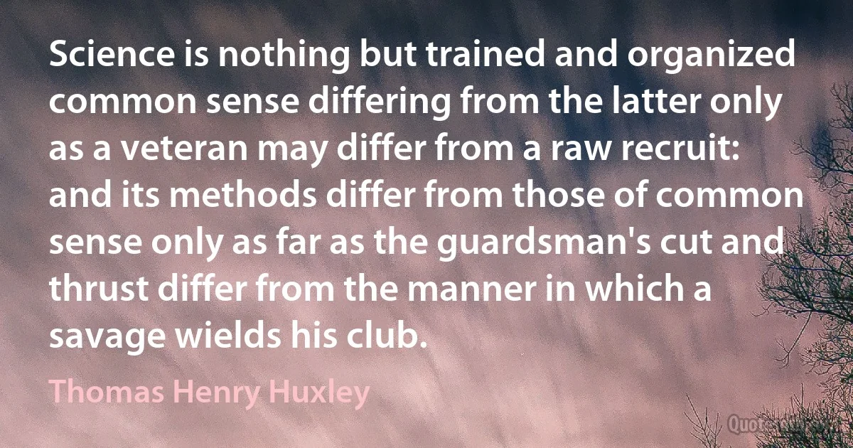 Science is nothing but trained and organized common sense differing from the latter only as a veteran may differ from a raw recruit: and its methods differ from those of common sense only as far as the guardsman's cut and thrust differ from the manner in which a savage wields his club. (Thomas Henry Huxley)