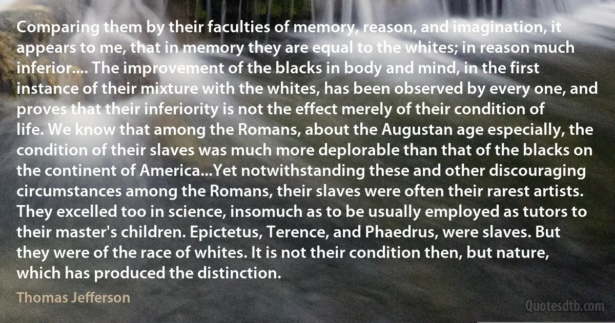 Comparing them by their faculties of memory, reason, and imagination, it appears to me, that in memory they are equal to the whites; in reason much inferior.... The improvement of the blacks in body and mind, in the first instance of their mixture with the whites, has been observed by every one, and proves that their inferiority is not the effect merely of their condition of life. We know that among the Romans, about the Augustan age especially, the condition of their slaves was much more deplorable than that of the blacks on the continent of America...Yet notwithstanding these and other discouraging circumstances among the Romans, their slaves were often their rarest artists. They excelled too in science, insomuch as to be usually employed as tutors to their master's children. Epictetus, Terence, and Phaedrus, were slaves. But they were of the race of whites. It is not their condition then, but nature, which has produced the distinction. (Thomas Jefferson)