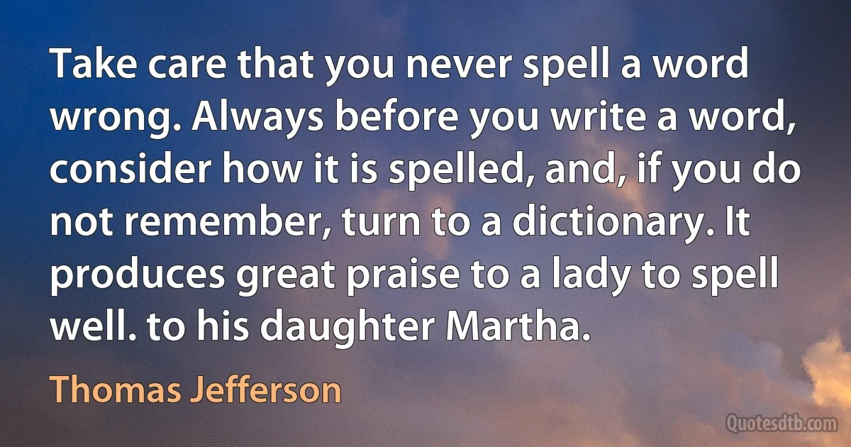 Take care that you never spell a word wrong. Always before you write a word, consider how it is spelled, and, if you do not remember, turn to a dictionary. It produces great praise to a lady to spell well. to his daughter Martha. (Thomas Jefferson)