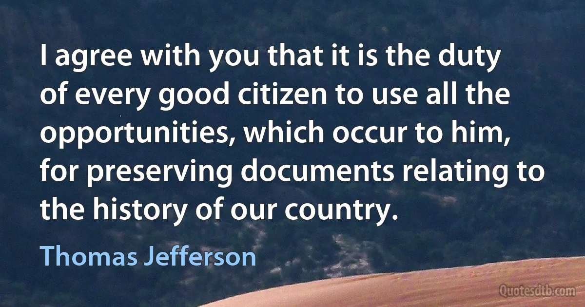 I agree with you that it is the duty of every good citizen to use all the opportunities, which occur to him, for preserving documents relating to the history of our country. (Thomas Jefferson)