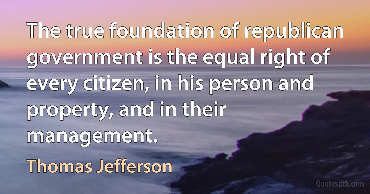 The true foundation of republican government is the equal right of every citizen, in his person and property, and in their management. (Thomas Jefferson)