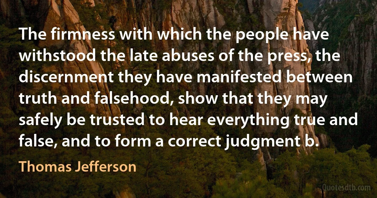 The firmness with which the people have withstood the late abuses of the press, the discernment they have manifested between truth and falsehood, show that they may safely be trusted to hear everything true and false, and to form a correct judgment b. (Thomas Jefferson)