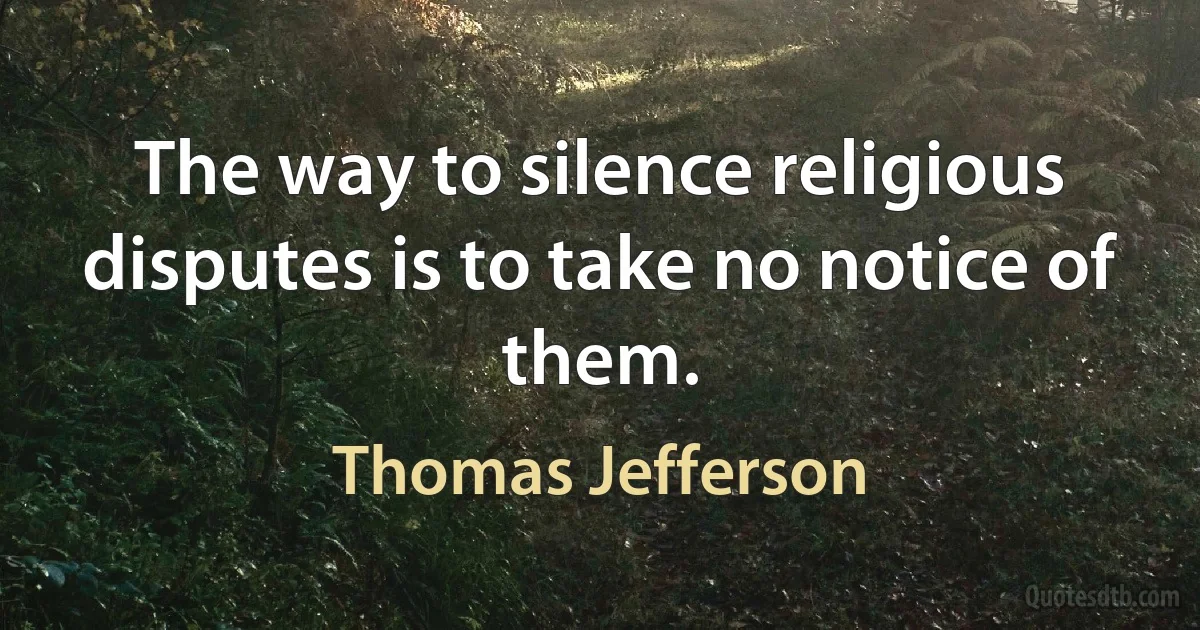 The way to silence religious disputes is to take no notice of them. (Thomas Jefferson)