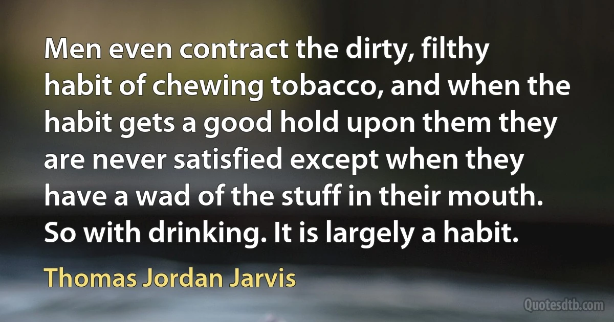 Men even contract the dirty, filthy habit of chewing tobacco, and when the habit gets a good hold upon them they are never satisfied except when they have a wad of the stuff in their mouth. So with drinking. It is largely a habit. (Thomas Jordan Jarvis)