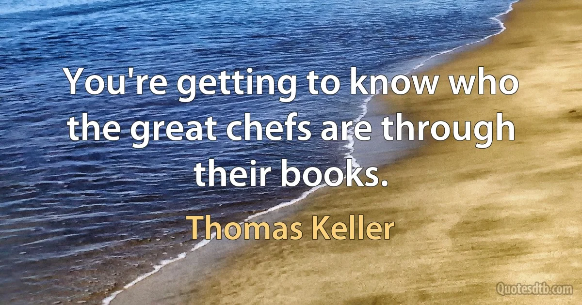 You're getting to know who the great chefs are through their books. (Thomas Keller)