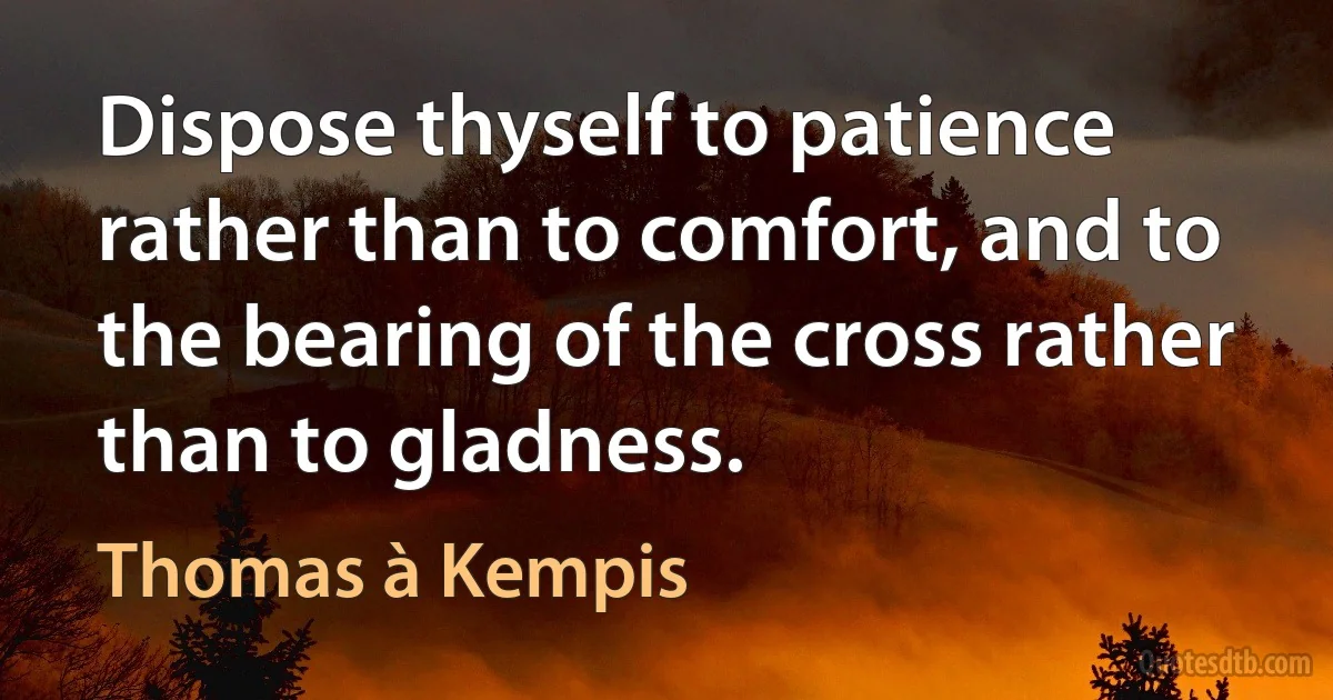 Dispose thyself to patience rather than to comfort, and to the bearing of the cross rather than to gladness. (Thomas à Kempis)