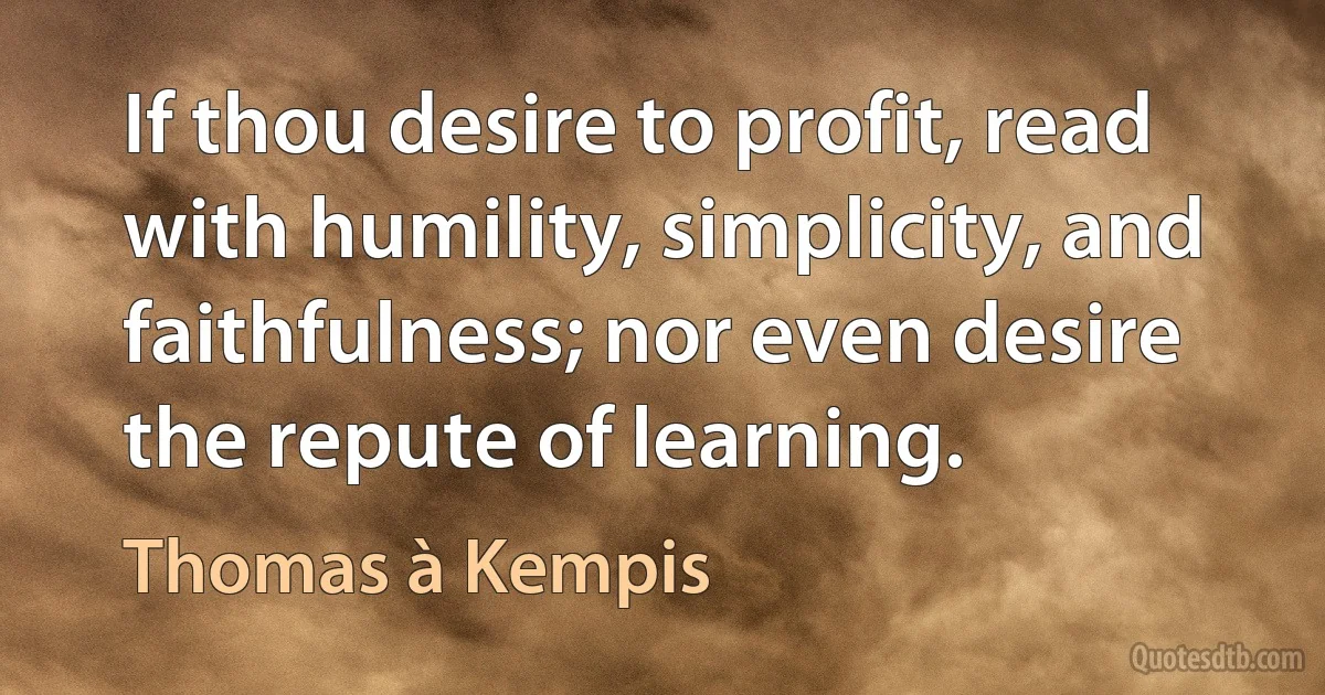 If thou desire to profit, read with humility, simplicity, and faithfulness; nor even desire the repute of learning. (Thomas à Kempis)