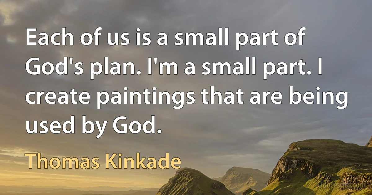 Each of us is a small part of God's plan. I'm a small part. I create paintings that are being used by God. (Thomas Kinkade)