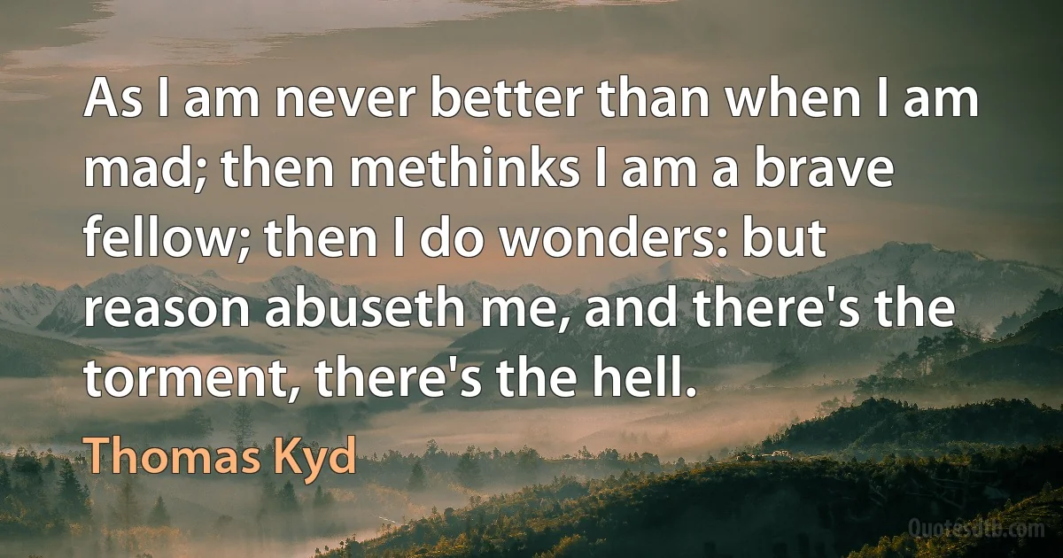 As I am never better than when I am mad; then methinks I am a brave fellow; then I do wonders: but reason abuseth me, and there's the torment, there's the hell. (Thomas Kyd)