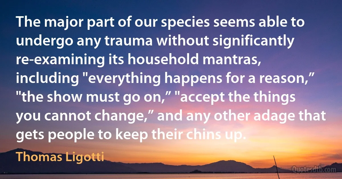 The major part of our species seems able to undergo any trauma without significantly re-examining its household mantras, including "everything happens for a reason,” "the show must go on,” "accept the things you cannot change,” and any other adage that gets people to keep their chins up. (Thomas Ligotti)