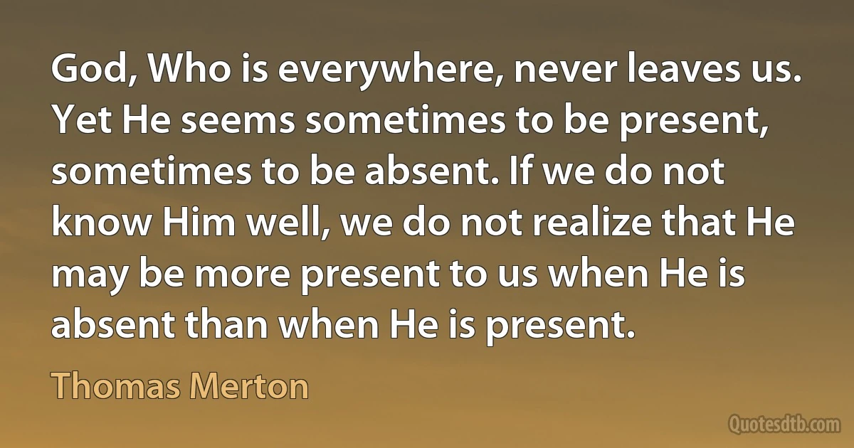 God, Who is everywhere, never leaves us. Yet He seems sometimes to be present, sometimes to be absent. If we do not know Him well, we do not realize that He may be more present to us when He is absent than when He is present. (Thomas Merton)