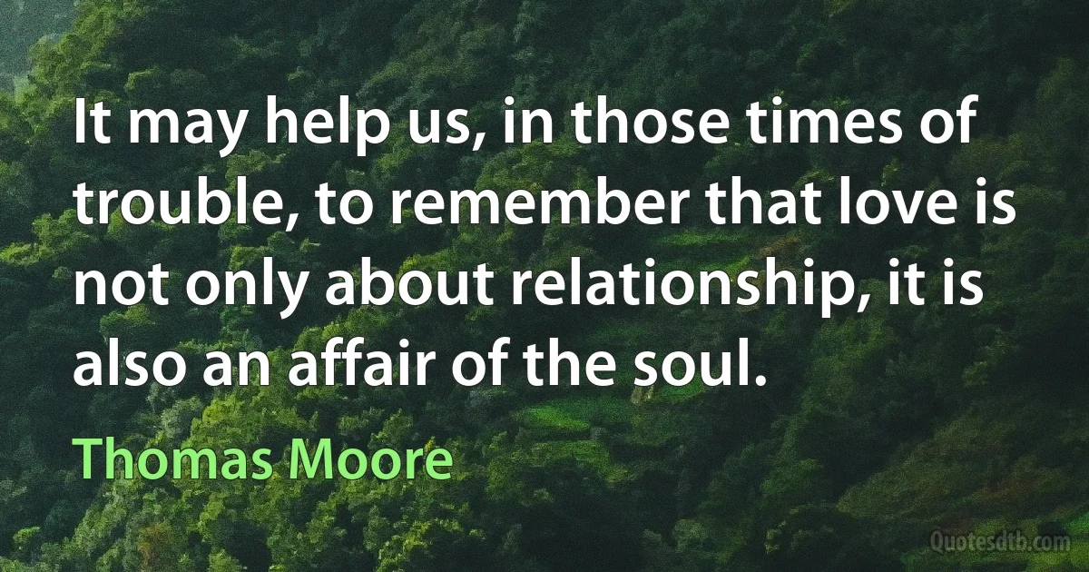 It may help us, in those times of trouble, to remember that love is not only about relationship, it is also an affair of the soul. (Thomas Moore)