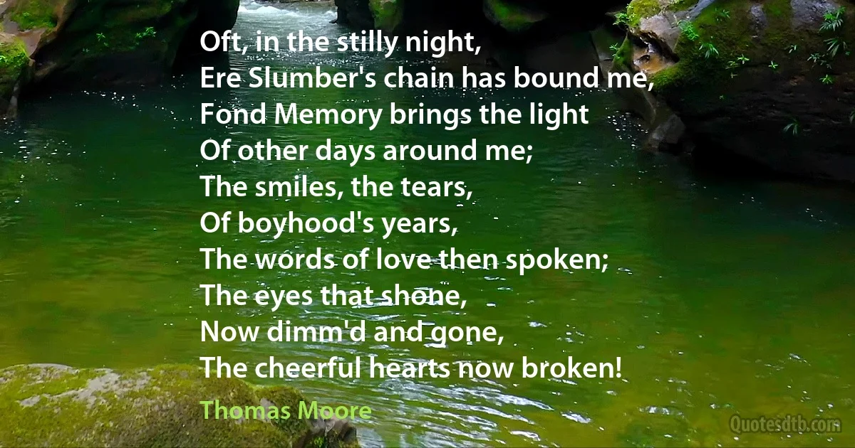 Oft, in the stilly night,
Ere Slumber's chain has bound me,
Fond Memory brings the light
Of other days around me;
The smiles, the tears,
Of boyhood's years,
The words of love then spoken;
The eyes that shone,
Now dimm'd and gone,
The cheerful hearts now broken! (Thomas Moore)