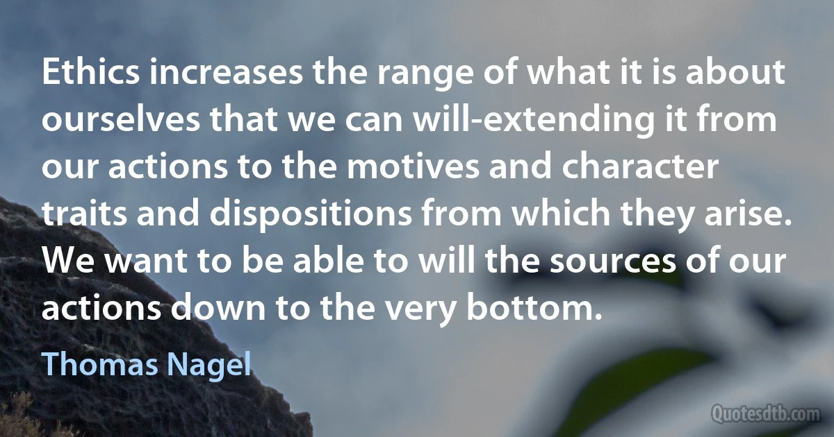 Ethics increases the range of what it is about ourselves that we can will-extending it from our actions to the motives and character traits and dispositions from which they arise. We want to be able to will the sources of our actions down to the very bottom. (Thomas Nagel)