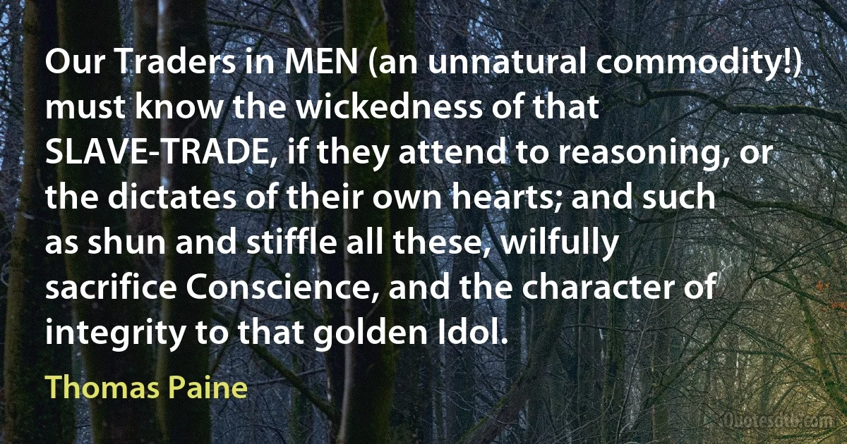 Our Traders in MEN (an unnatural commodity!) must know the wickedness of that SLAVE-TRADE, if they attend to reasoning, or the dictates of their own hearts; and such as shun and stiffle all these, wilfully sacrifice Conscience, and the character of integrity to that golden Idol. (Thomas Paine)