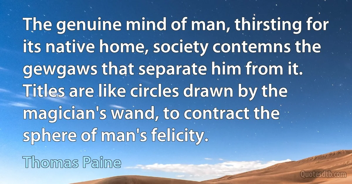 The genuine mind of man, thirsting for its native home, society contemns the gewgaws that separate him from it. Titles are like circles drawn by the magician's wand, to contract the sphere of man's felicity. (Thomas Paine)