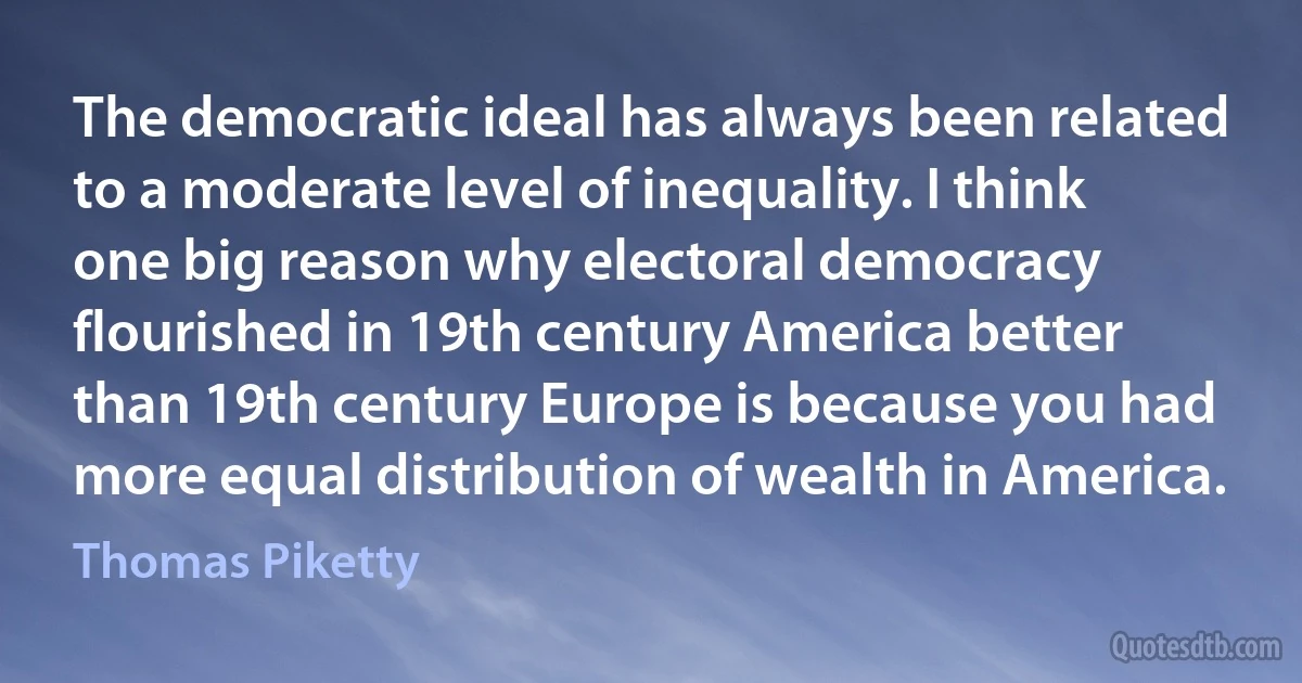 The democratic ideal has always been related to a moderate level of inequality. I think one big reason why electoral democracy flourished in 19th century America better than 19th century Europe is because you had more equal distribution of wealth in America. (Thomas Piketty)