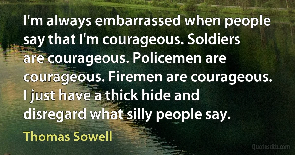 I'm always embarrassed when people say that I'm courageous. Soldiers are courageous. Policemen are courageous. Firemen are courageous. I just have a thick hide and disregard what silly people say. (Thomas Sowell)