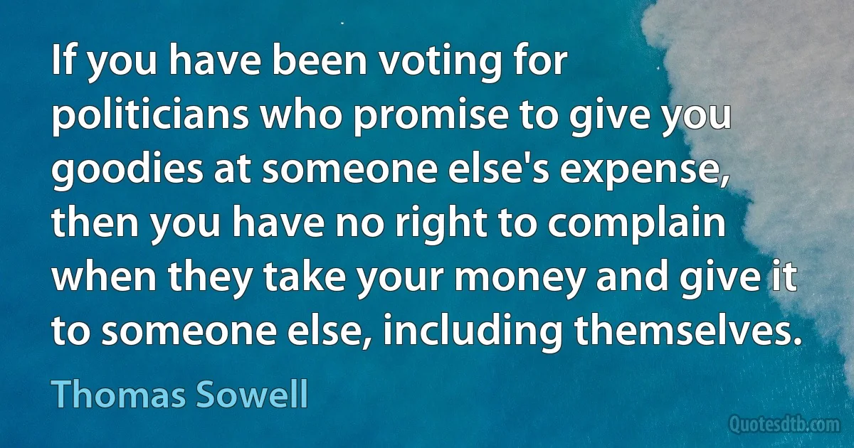 If you have been voting for politicians who promise to give you goodies at someone else's expense, then you have no right to complain when they take your money and give it to someone else, including themselves. (Thomas Sowell)