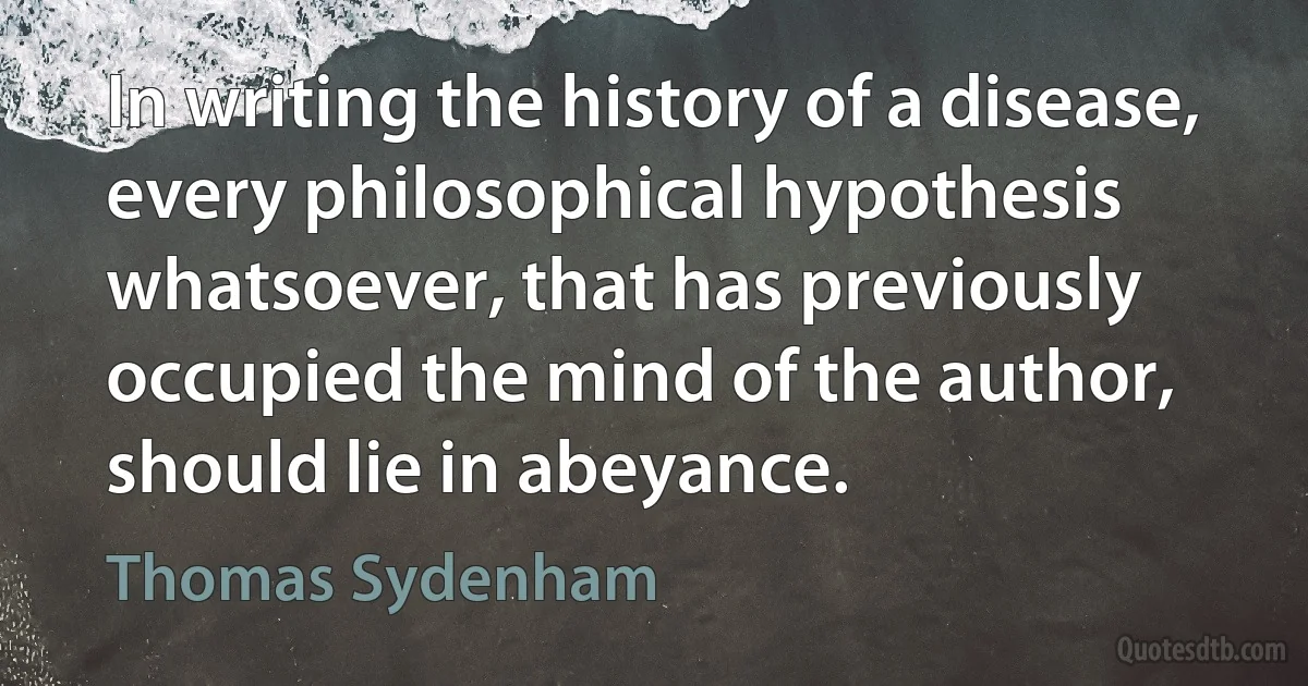 In writing the history of a disease, every philosophical hypothesis whatsoever, that has previously occupied the mind of the author, should lie in abeyance. (Thomas Sydenham)