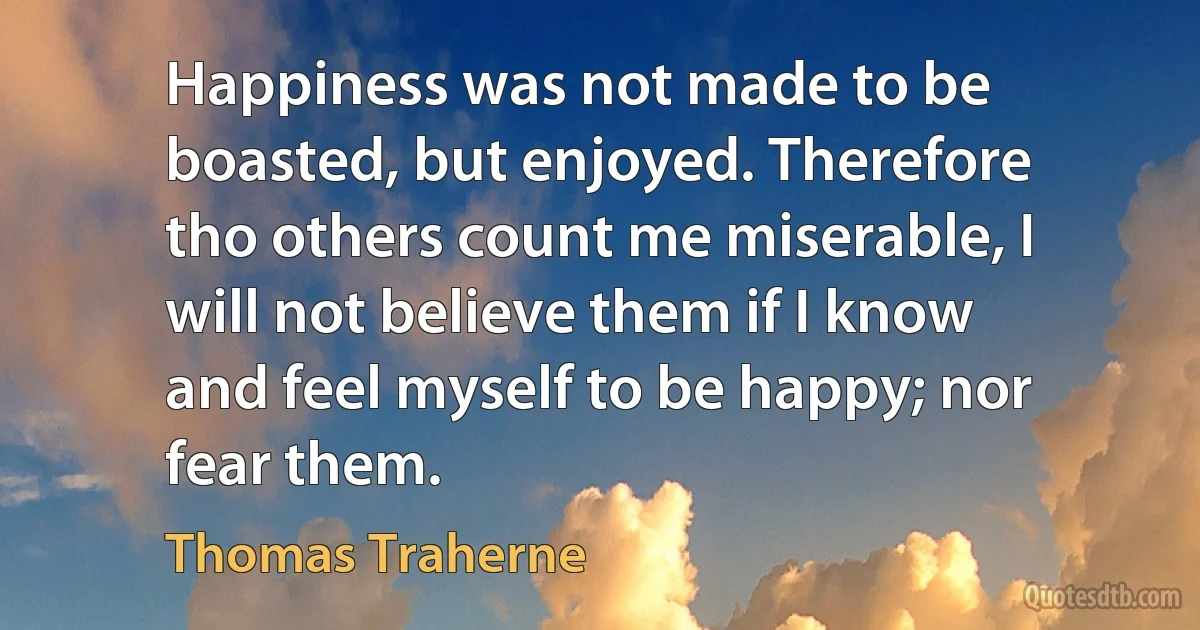 Happiness was not made to be boasted, but enjoyed. Therefore tho others count me miserable, I will not believe them if I know and feel myself to be happy; nor fear them. (Thomas Traherne)