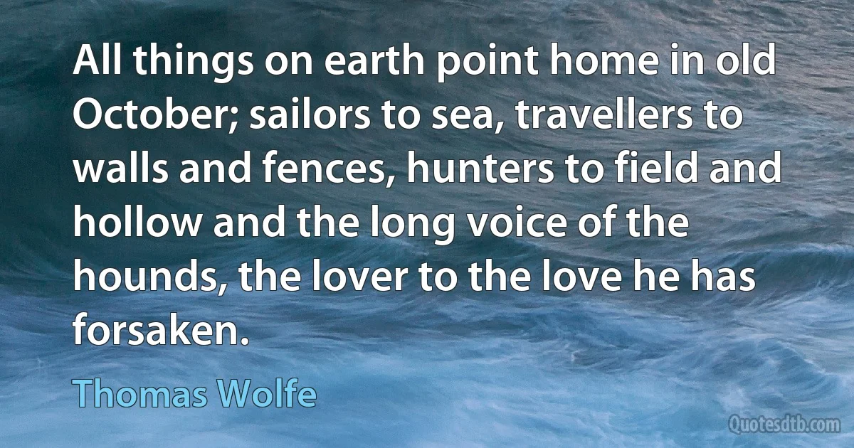 All things on earth point home in old October; sailors to sea, travellers to walls and fences, hunters to field and hollow and the long voice of the hounds, the lover to the love he has forsaken. (Thomas Wolfe)