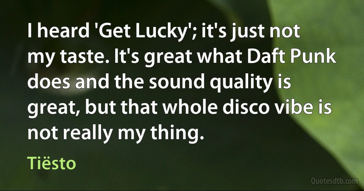 I heard 'Get Lucky'; it's just not my taste. It's great what Daft Punk does and the sound quality is great, but that whole disco vibe is not really my thing. (Tiësto)