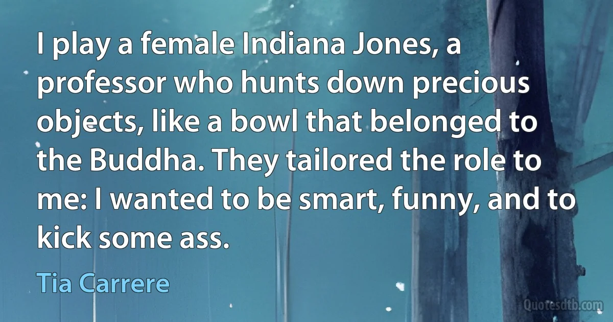 I play a female Indiana Jones, a professor who hunts down precious objects, like a bowl that belonged to the Buddha. They tailored the role to me: I wanted to be smart, funny, and to kick some ass. (Tia Carrere)