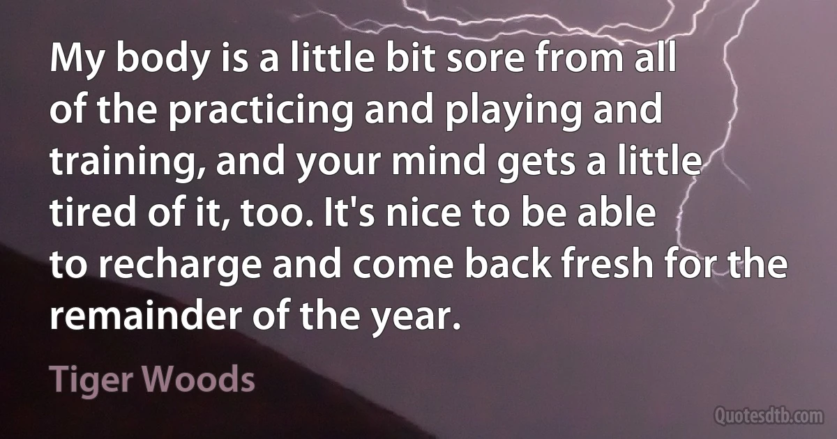 My body is a little bit sore from all of the practicing and playing and training, and your mind gets a little tired of it, too. It's nice to be able to recharge and come back fresh for the remainder of the year. (Tiger Woods)