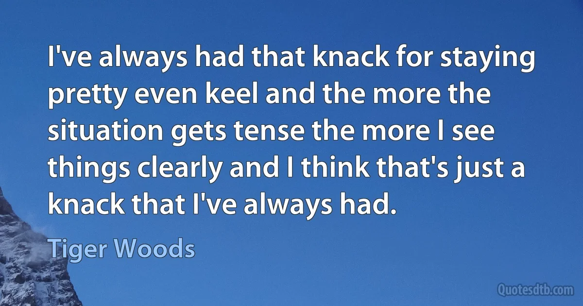 I've always had that knack for staying pretty even keel and the more the situation gets tense the more I see things clearly and I think that's just a knack that I've always had. (Tiger Woods)