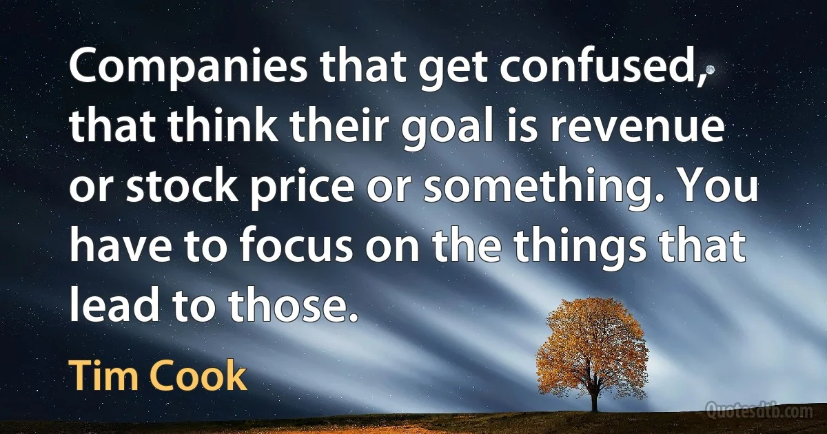 Companies that get confused, that think their goal is revenue or stock price or something. You have to focus on the things that lead to those. (Tim Cook)