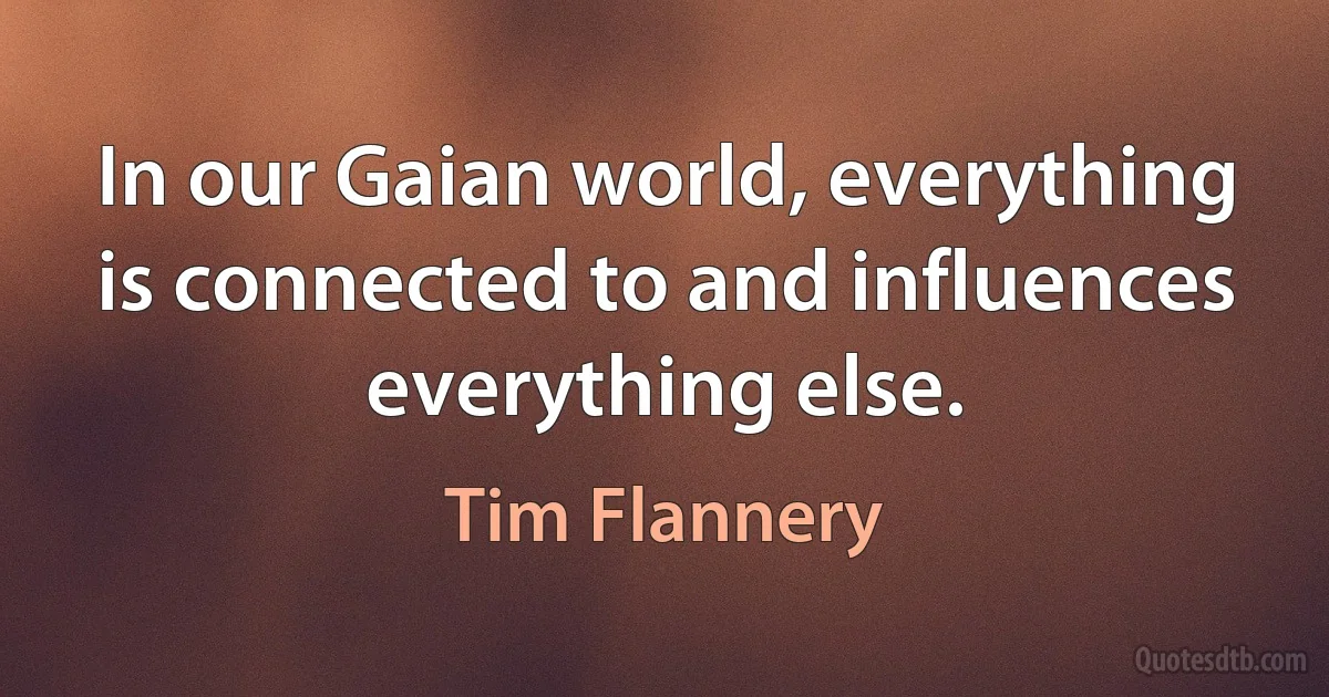 In our Gaian world, everything is connected to and influences everything else. (Tim Flannery)