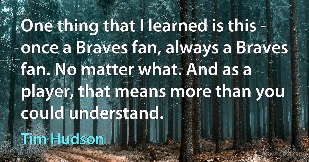 One thing that I learned is this - once a Braves fan, always a Braves fan. No matter what. And as a player, that means more than you could understand. (Tim Hudson)