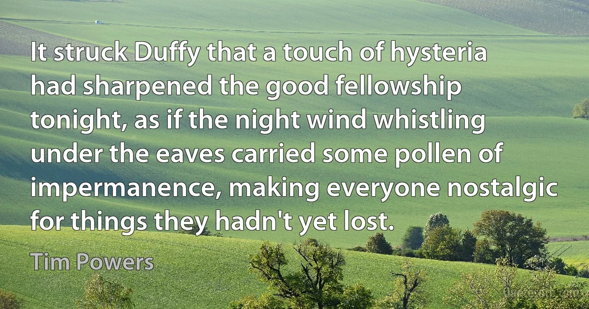 It struck Duffy that a touch of hysteria had sharpened the good fellowship tonight, as if the night wind whistling under the eaves carried some pollen of impermanence, making everyone nostalgic for things they hadn't yet lost. (Tim Powers)