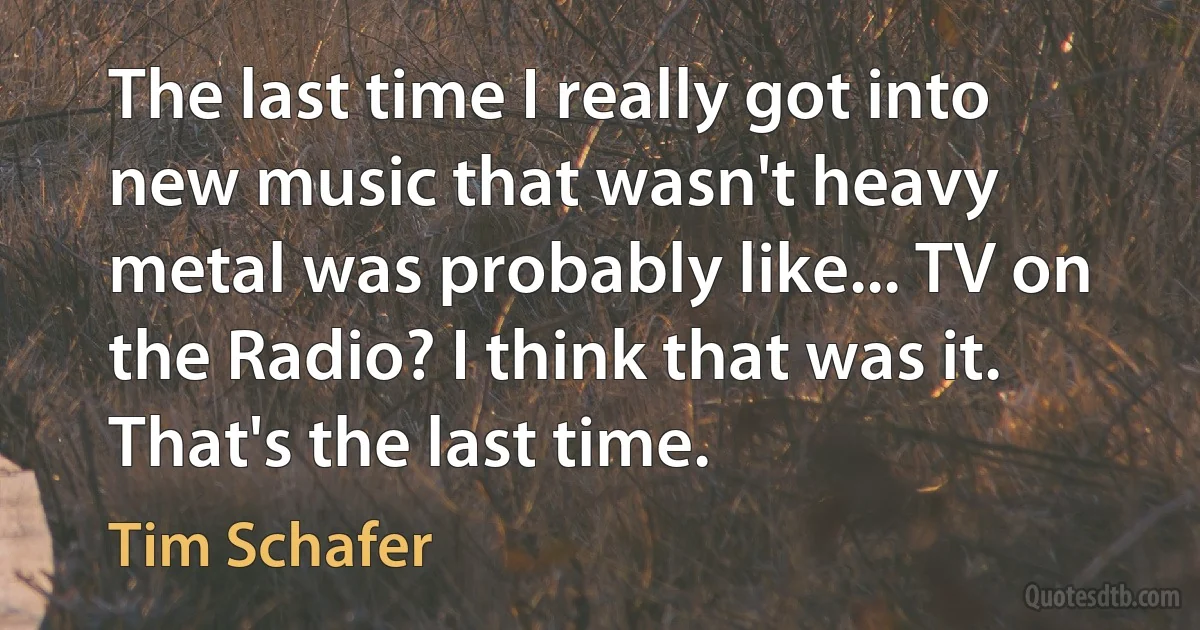 The last time I really got into new music that wasn't heavy metal was probably like... TV on the Radio? I think that was it. That's the last time. (Tim Schafer)