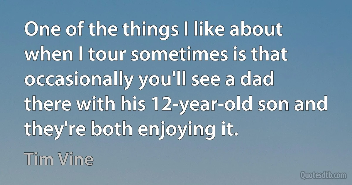 One of the things I like about when I tour sometimes is that occasionally you'll see a dad there with his 12-year-old son and they're both enjoying it. (Tim Vine)