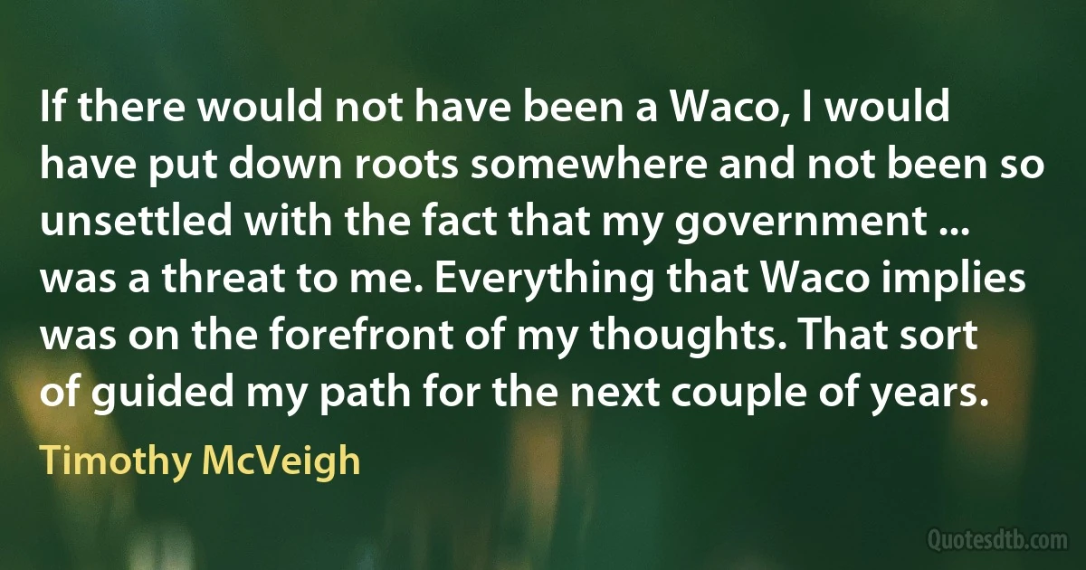 If there would not have been a Waco, I would have put down roots somewhere and not been so unsettled with the fact that my government ... was a threat to me. Everything that Waco implies was on the forefront of my thoughts. That sort of guided my path for the next couple of years. (Timothy McVeigh)