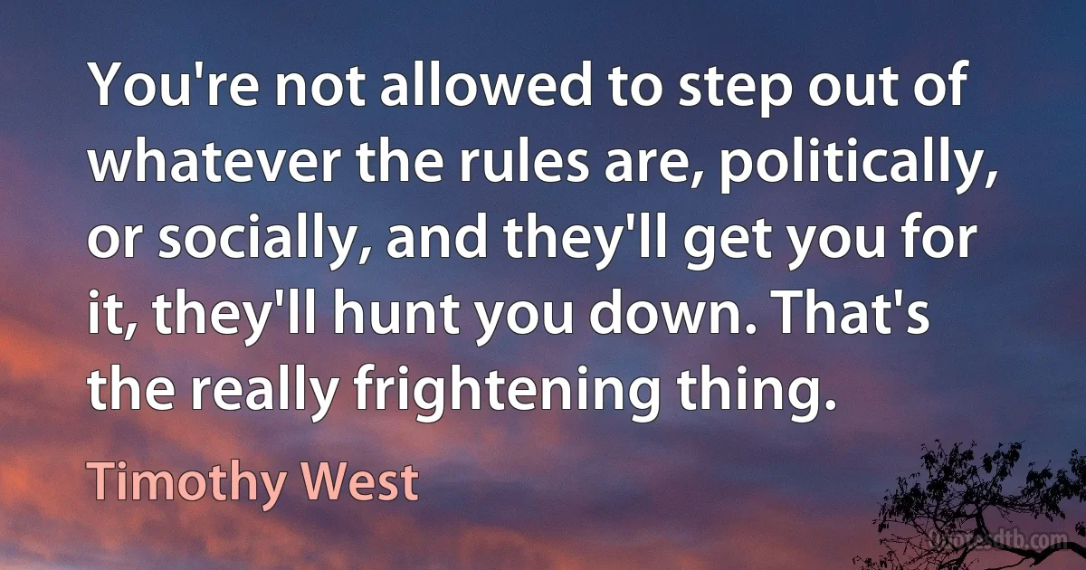 You're not allowed to step out of whatever the rules are, politically, or socially, and they'll get you for it, they'll hunt you down. That's the really frightening thing. (Timothy West)